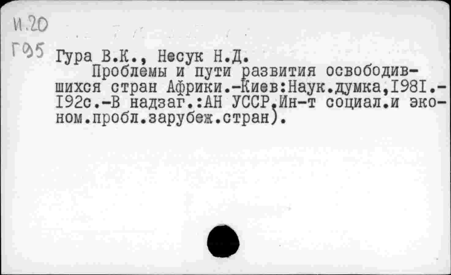 ﻿И .20	,,
Гура В.К., Несук Н.Д.
Проблемы и пути развития освободившихся стран Африки.-Киев:Наук.думка,1981.-192с.-В надзаг.:АН УССР.Ин-т социал.и эконом .пробл.зарубеж.стран).